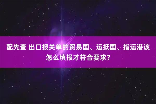 配先查 出口报关单的贸易国、运抵国、指运港该怎么填报才符合要求？