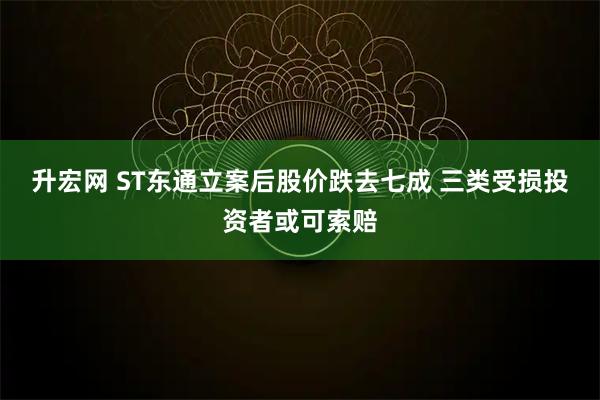 升宏网 ST东通立案后股价跌去七成 三类受损投资者或可索赔