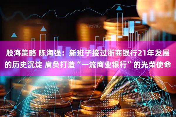 股海策略 陈海强：新班子接过浙商银行21年发展的历史沉淀 肩负打造“一流商业银行”的光荣使命