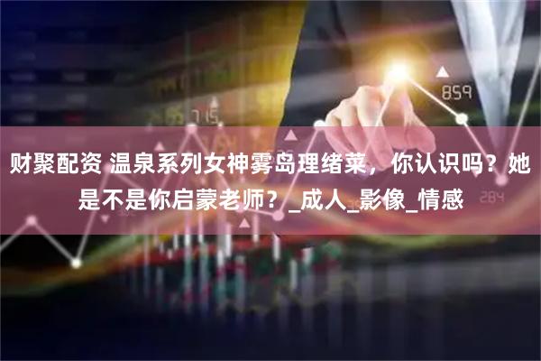 财聚配资 温泉系列女神雾岛理绪菜，你认识吗？她是不是你启蒙老师？_成人_影像_情感