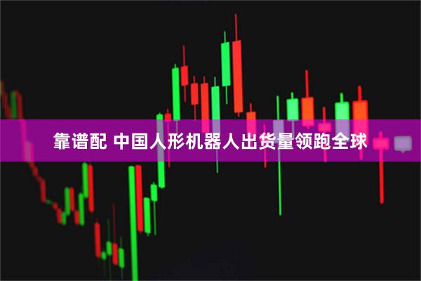 靠谱配 中国人形机器人出货量领跑全球