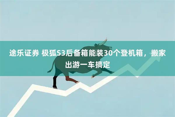 途乐证券 极狐S3后备箱能装30个登机箱，搬家出游一车搞定