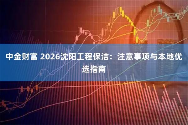中金财富 2026沈阳工程保洁：注意事项与本地优选指南