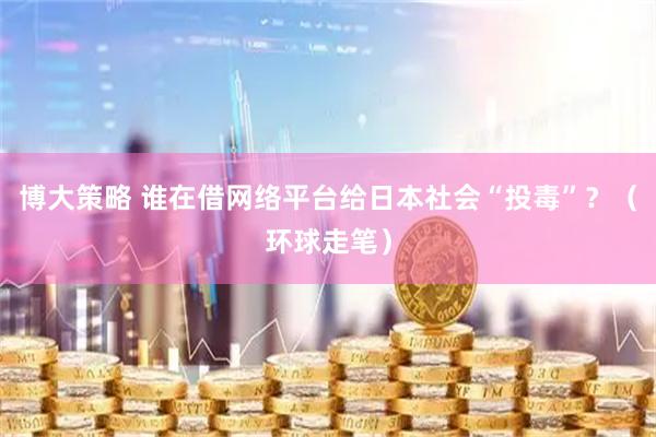 博大策略 谁在借网络平台给日本社会“投毒”？（环球走笔）