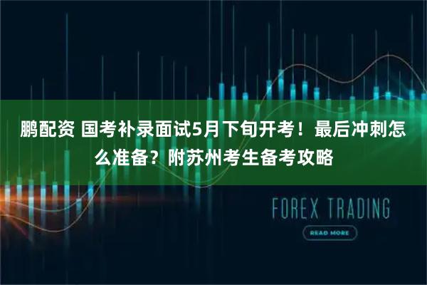 鹏配资 国考补录面试5月下旬开考！最后冲刺怎么准备？附苏州考生备考攻略