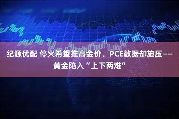 纪源优配 停火希望推高金价、PCE数据却施压——黄金陷入“上下两难”
