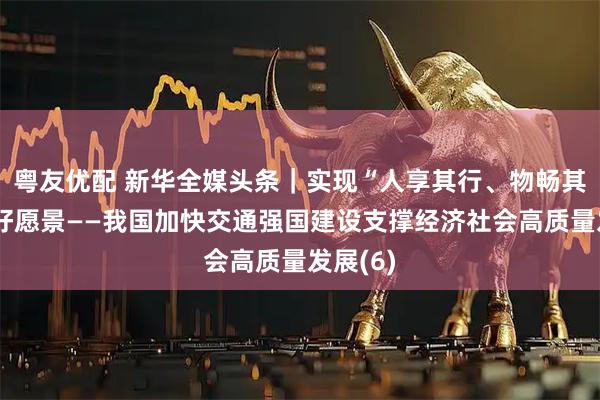 粤友优配 新华全媒头条｜实现“人享其行、物畅其流”美好愿景——我国加快交通强国建设支撑经济社会高质量发展(6)