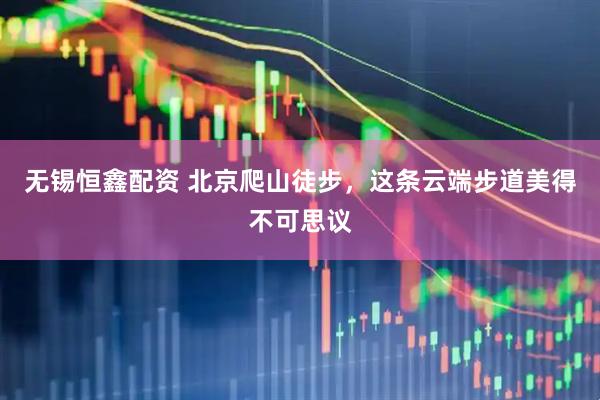 无锡恒鑫配资 北京爬山徒步，这条云端步道美得不可思议