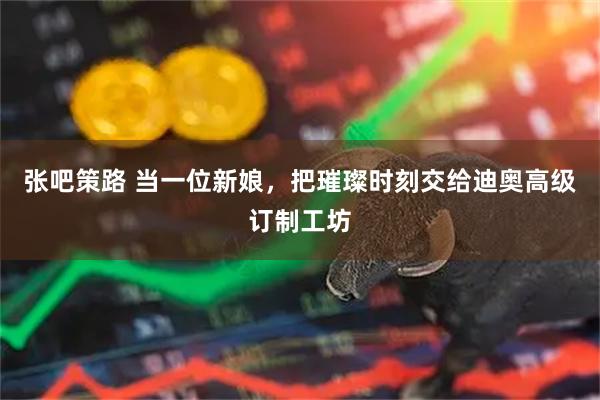 张吧策路 当一位新娘，把璀璨时刻交给迪奥高级订制工坊