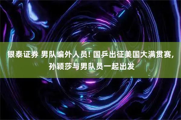 银泰证券 男队编外人员! 国乒出征美国大满贯赛, 孙颖莎与男队员一起出发