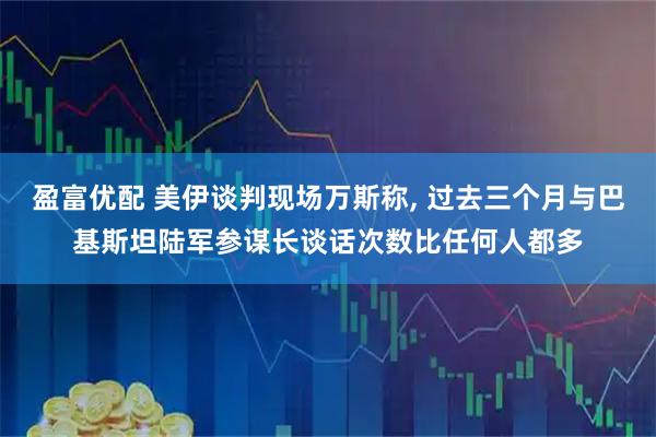 盈富优配 美伊谈判现场万斯称, 过去三个月与巴基斯坦陆军参谋长谈话次数比任何人都多