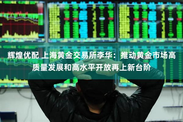 辉煌优配 上海黄金交易所李华：推动黄金市场高质量发展和高水平开放再上新台阶