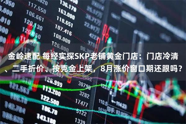 金岭速配 每经实探SKP老铺黄金门店：门店冷清、二手折价、按克金上架，8月涨价窗口期还跟吗？